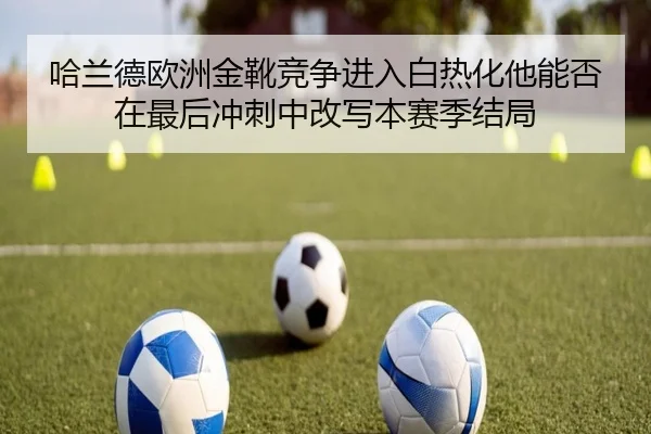 哈兰德欧洲金靴竞争进入白热化他能否在最后冲刺中改写本赛季结局